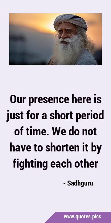 Our presence here is just for a short period of time. We do not have to shorten it by fighting each …
