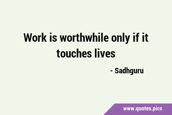 Work is worthwhile only if it touches …