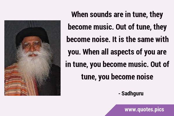 When sounds are in tune, they become music. Out of tune, they become noise. It is the same with …