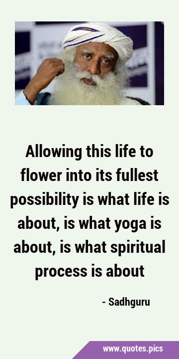 Allowing this life to flower into its fullest possibility is what life is about, is what yoga is …