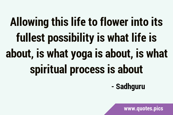 Allowing this life to flower into its fullest possibility is what life is about, is what yoga is …