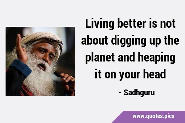 Living better is not about digging up the planet and heaping it on your …