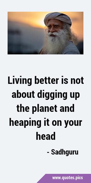 Living better is not about digging up the planet and heaping it on your …