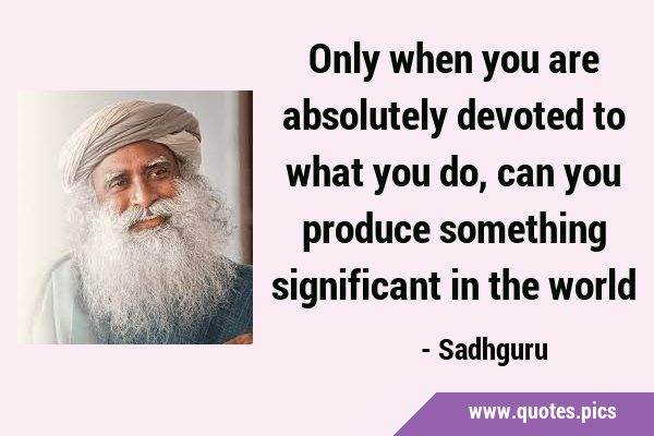 Only when you are absolutely devoted to what you do, can you produce something significant in the …