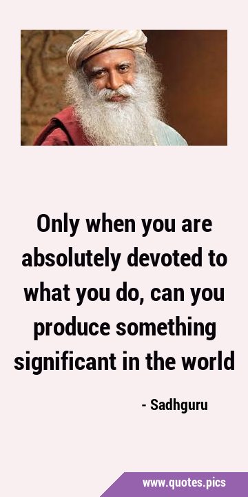 Only when you are absolutely devoted to what you do, can you produce something significant in the …