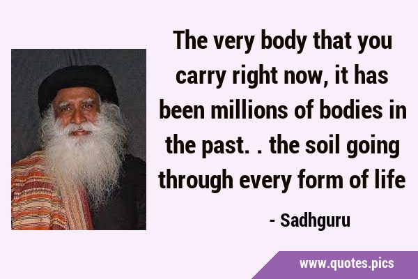 The very body that you carry right now, it has been millions of bodies in the past.. the soil going …