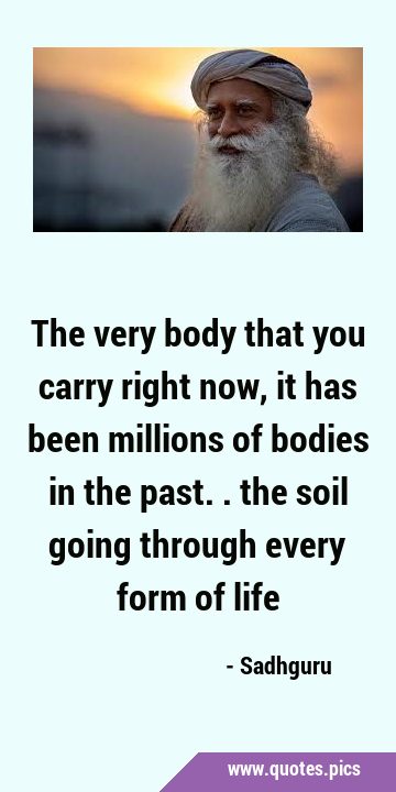 The very body that you carry right now, it has been millions of bodies in the past.. the soil going …