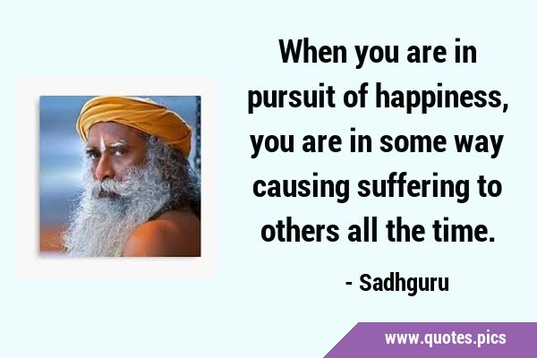 When you are in pursuit of happiness, you are in some way causing suffering to others all the …