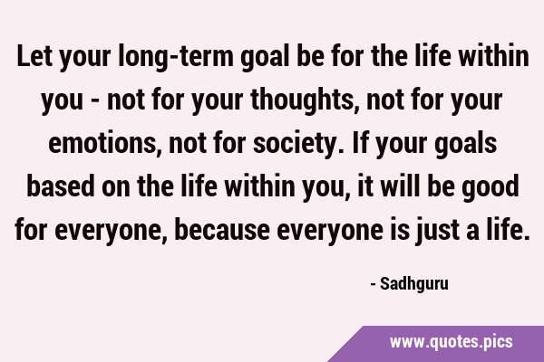 Let your long-term goal be for the life within you - not for your thoughts, not for your emotions, …