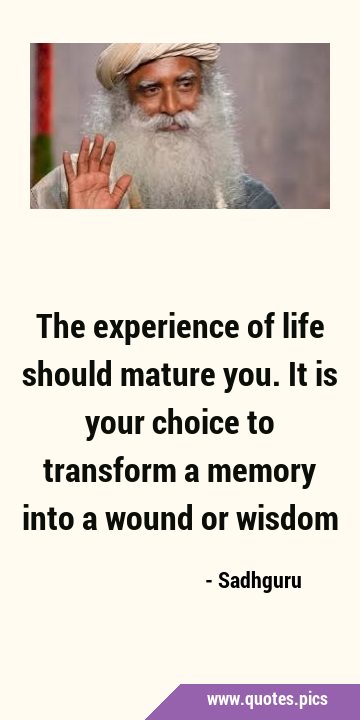 The experience of life should mature you. It is your choice to transform a memory into a wound or …