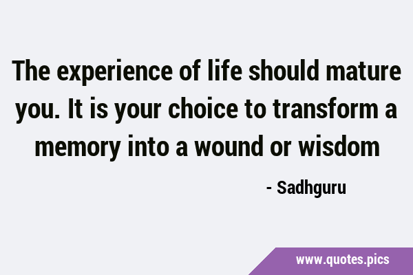 The experience of life should mature you. It is your choice to transform a memory into a wound or …