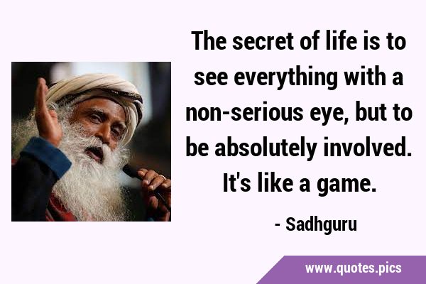 The secret of life is to see everything with a non-serious eye, but to be absolutely involved. It