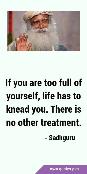 If you are too full of yourself, life has to knead you. There is no other …