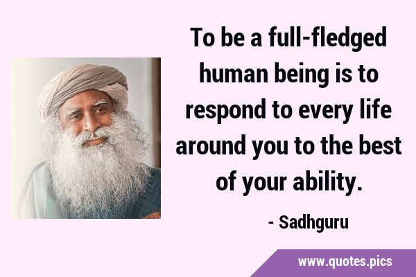 To be a full-fledged human being is to respond to every life around you to the best of your …