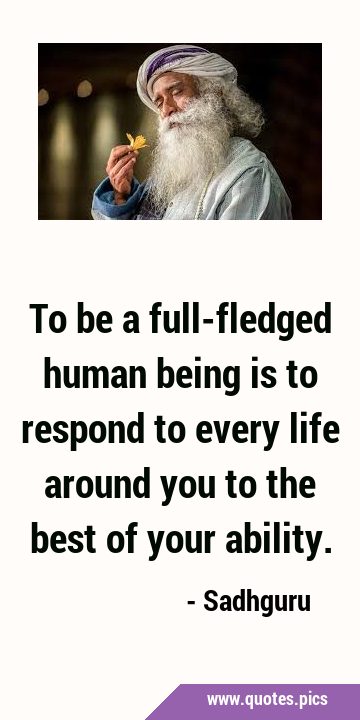 To be a full-fledged human being is to respond to every life around you to the best of your …