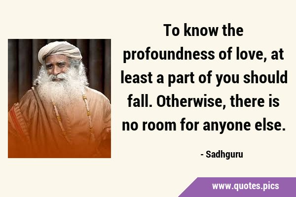To know the profoundness of love, at least a part of you should fall. Otherwise, there is no room …