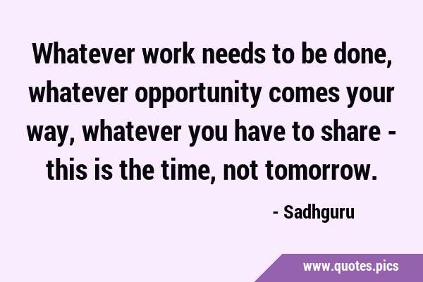Whatever work needs to be done, whatever opportunity comes your way, whatever you have to share - …