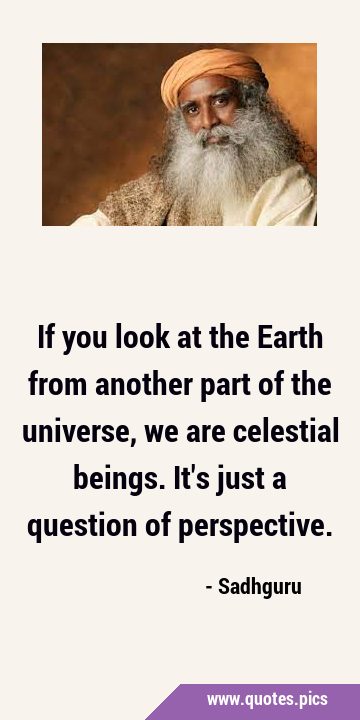 If you look at the Earth from another part of the universe, we are celestial beings. It
