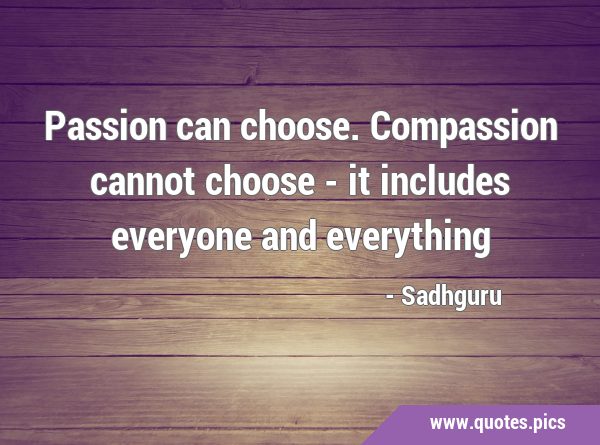 Passion can choose. Compassion cannot choose - it includes everyone and …
