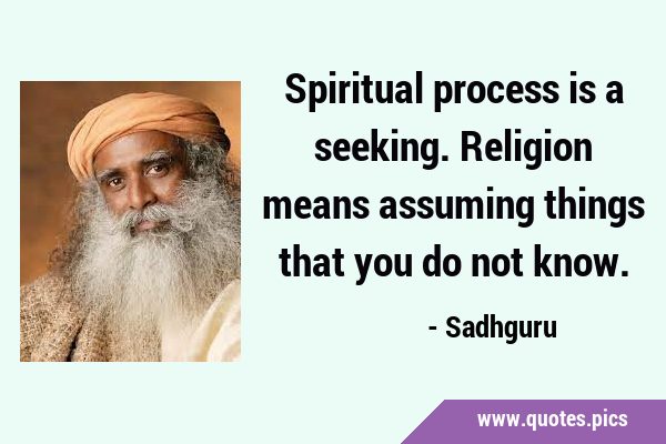 Spiritual process is a seeking. Religion means assuming things that you do not …