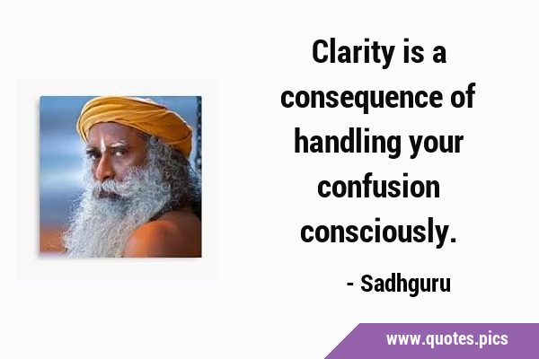 Clarity is a consequence of handling your confusion …