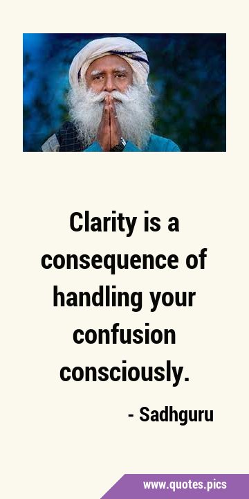 Clarity is a consequence of handling your confusion …