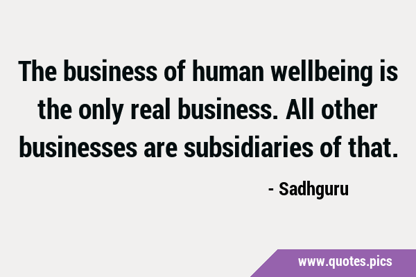 The business of human wellbeing is the only real business. All other businesses are subsidiaries of …