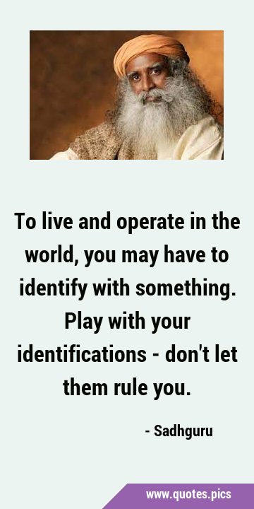 To live and operate in the world, you may have to identify with something. Play with your …