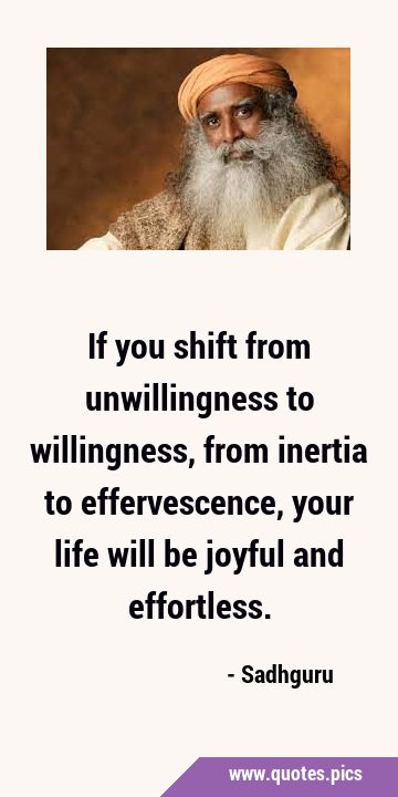If you shift from unwillingness to willingness, from inertia to effervescence, your life will be …