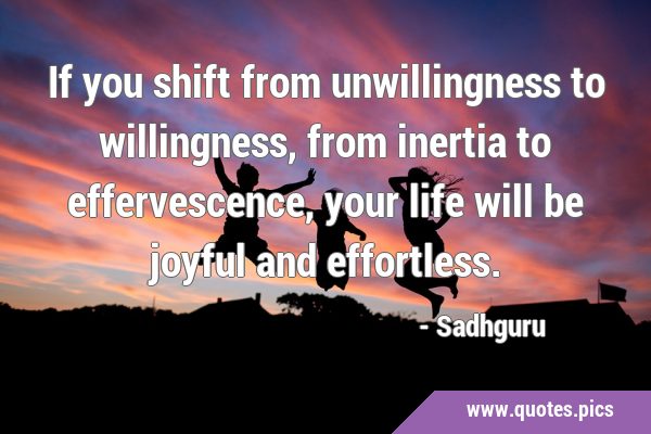 If you shift from unwillingness to willingness, from inertia to effervescence, your life will be …