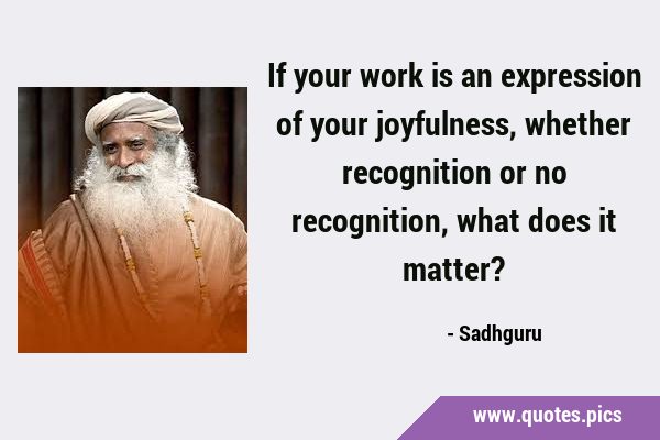 If your work is an expression of your joyfulness, whether recognition or no recognition, what does …