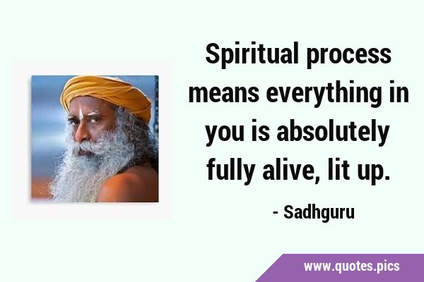 Spiritual process means everything in you is absolutely fully alive, lit …