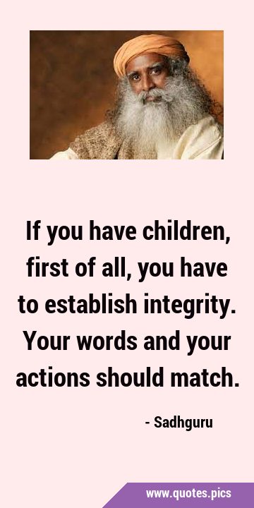 If you have children, first of all, you have to establish integrity. Your words and your actions …
