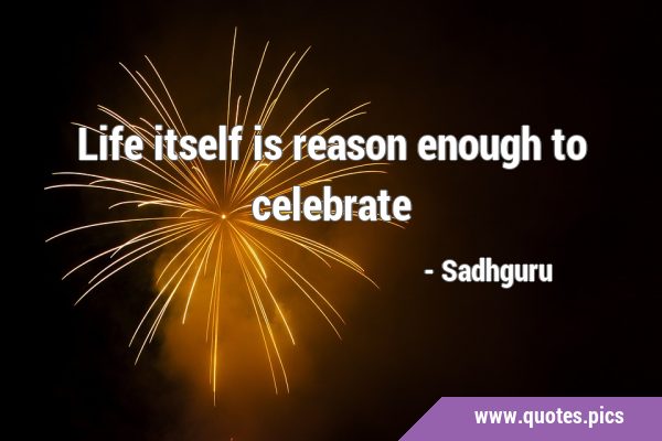 Life itself is reason enough to …
