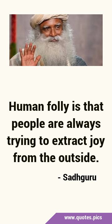 Human folly is that people are always trying to extract joy from the …