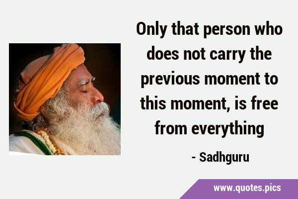 Only that person who does not carry the previous moment to this moment, is free from …