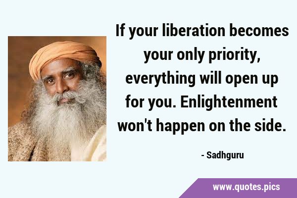 If your liberation becomes your only priority, everything will open up for you. Enlightenment won