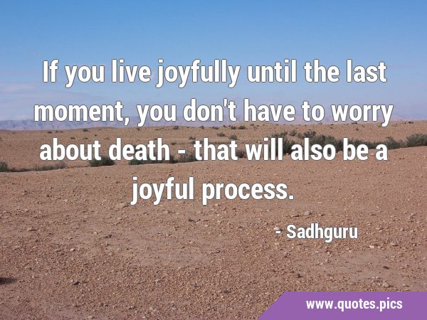 If you live joyfully until the last moment, you don