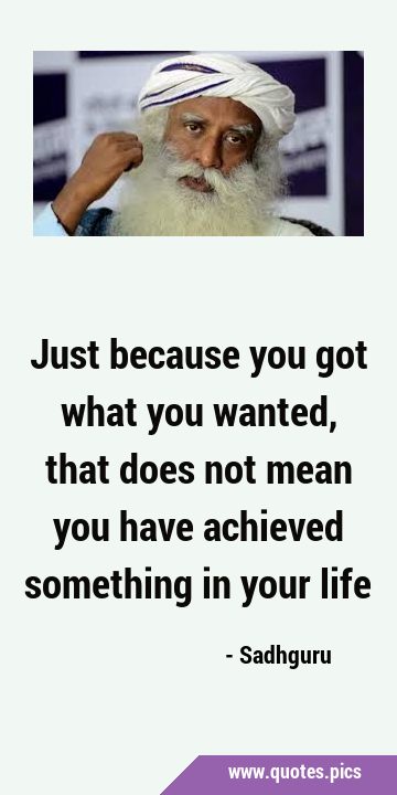 Just because you got what you wanted, that does not mean you have achieved something in your …
