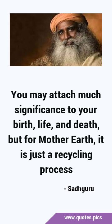 You may attach much significance to your birth, life, and death, but for Mother Earth, it is just a …