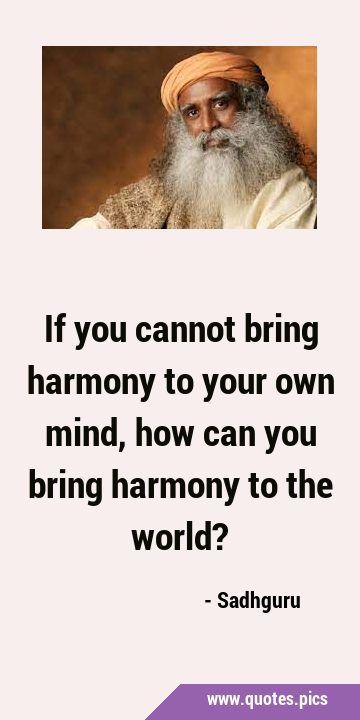 If you cannot bring harmony to your own mind, how can you bring harmony to the …