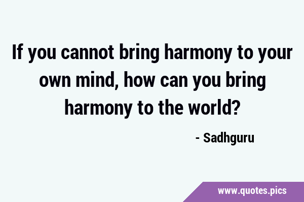 If you cannot bring harmony to your own mind, how can you bring harmony to the …