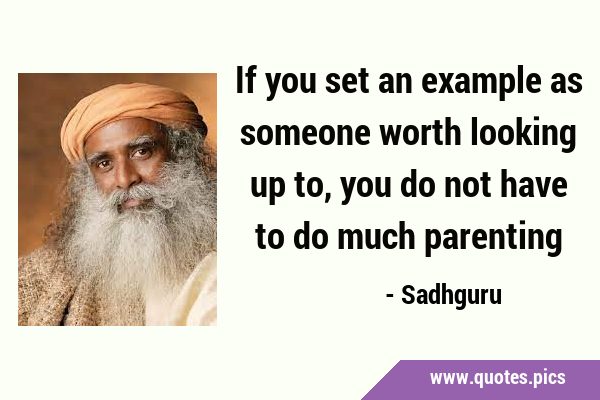 If you set an example as someone worth looking up to, you do not have to do much …