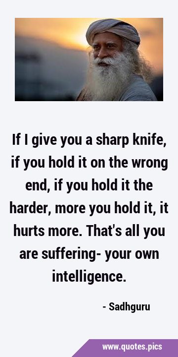 If I give you a sharp knife, if you hold it on the wrong end, if you hold it the harder, more you …