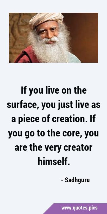 If you live on the surface, you just live as a piece of creation. If you go to the core, you are …