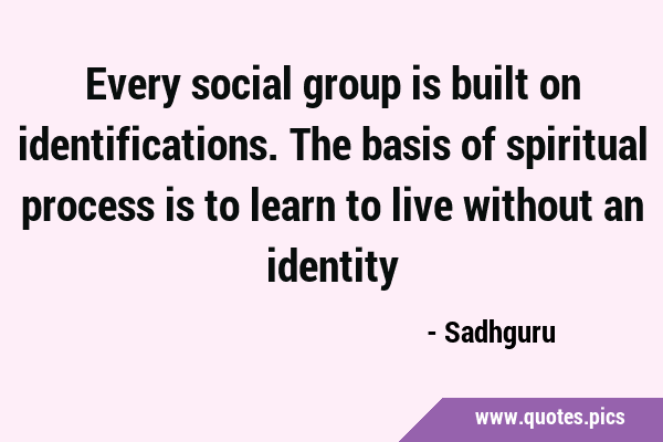 Every social group is built on identifications. The basis of spiritual process is to learn to live …