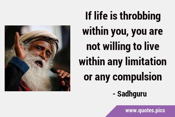 If life is throbbing within you, you are not willing to live within any limitation or any …