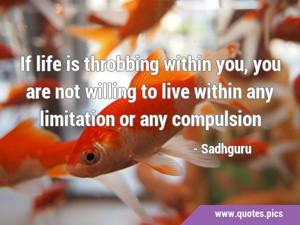 If life is throbbing within you, you are not willing to live within any limitation or any …
