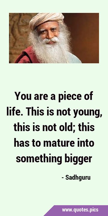 You are a piece of life. This is not young, this is not old; this has to mature into something …