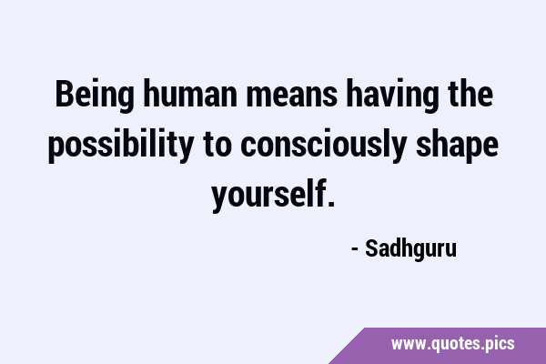 Being human means having the possibility to consciously shape …
